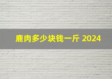 鹿肉多少块钱一斤 2024